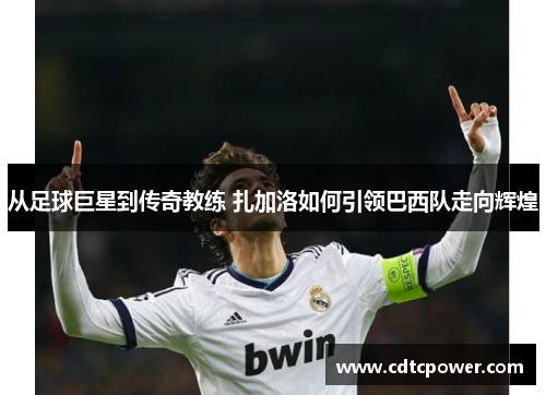 从足球巨星到传奇教练 扎加洛如何引领巴西队走向辉煌