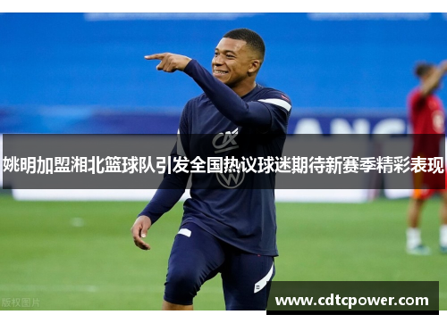 姚明加盟湘北篮球队引发全国热议球迷期待新赛季精彩表现